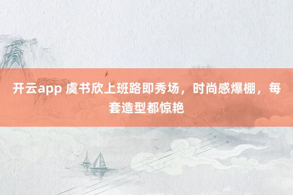 开云app 虞书欣上班路即秀场，时尚感爆棚，每套造型都惊艳