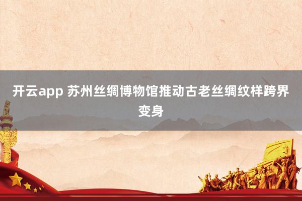 开云app 苏州丝绸博物馆推动古老丝绸纹样跨界变身