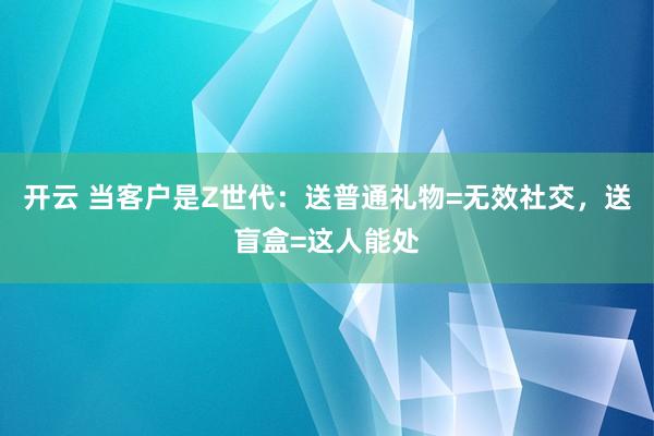 开云 当客户是Z世代：送普通礼物=无效社交，送盲盒=这人能处