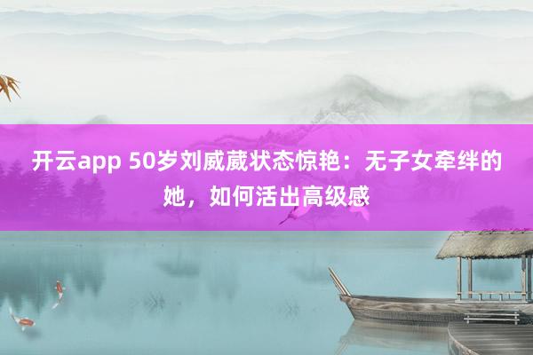 开云app 50岁刘威葳状态惊艳：无子女牵绊的她，如何活出高级感