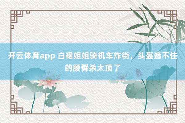 开云体育app 白裙姐姐骑机车炸街，头盔遮不住的腰臀杀太顶了