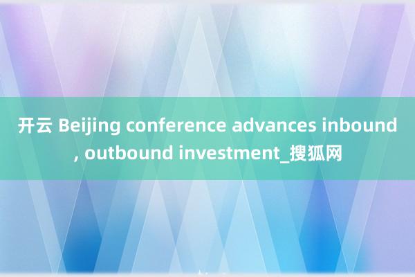 开云 Beijing conference advances inbound, outbound investment_搜狐网