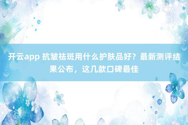 开云app 抗皱祛斑用什么护肤品好？最新测评结果公布，这几款口碑最佳