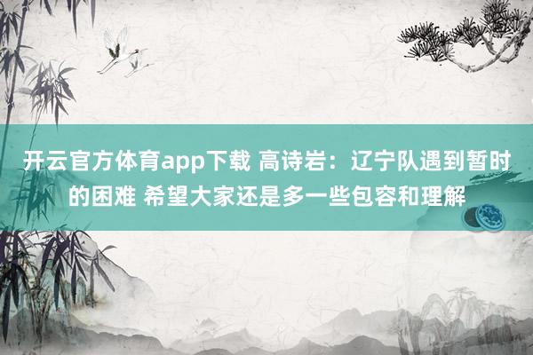 开云官方体育app下载 高诗岩：辽宁队遇到暂时的困难 希望大家还是多一些包容和理解