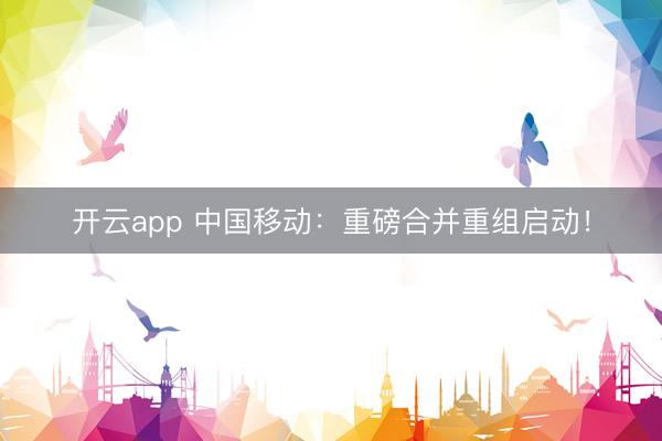 开云app 中国移动：重磅合并重组启动！