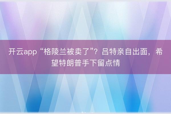 开云app “格陵兰被卖了”？吕特亲自出面，希望特朗普手下留点情