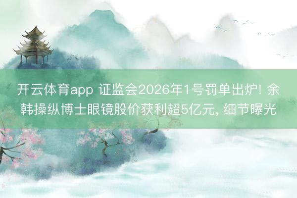 开云体育app 证监会2026年1号罚单出炉! 余韩操纵博士眼镜股价获利超5亿元, 细节曝光