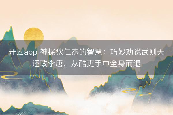 开云app 神探狄仁杰的智慧：巧妙劝说武则天还政李唐，从酷吏手中全身而退
