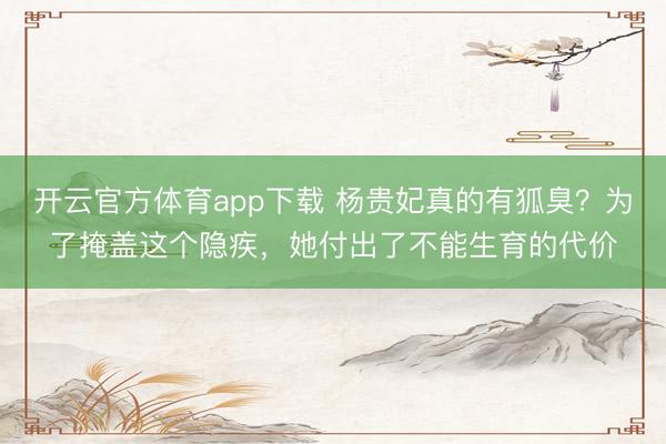 开云官方体育app下载 杨贵妃真的有狐臭?为了掩盖这个隐疾,她付出了不能生育的代价