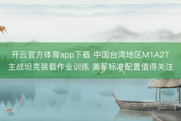 开云官方体育app下载 中国台湾地区M1A2T主战坦克装载作业训练 美军标准配置值得关注