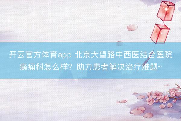 开云官方体育app 北京大望路中西医结合医院癫痫科怎么样？助力患者解决治疗难题~