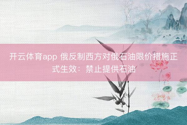 开云体育app 俄反制西方对俄石油限价措施正式生效：禁止提供石油