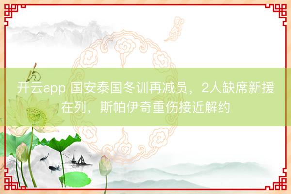 开云app 国安泰国冬训再减员，2人缺席新援在列，斯帕伊奇重伤接近解约