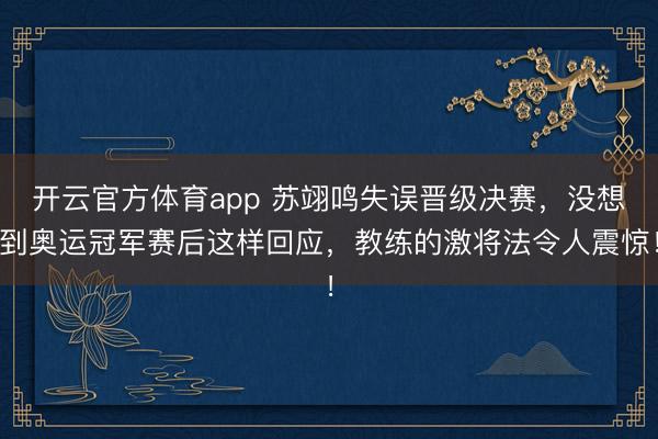 开云官方体育app 苏翊鸣失误晋级决赛，没想到奥运冠军赛后这样回应，教练的激将法令人震惊！