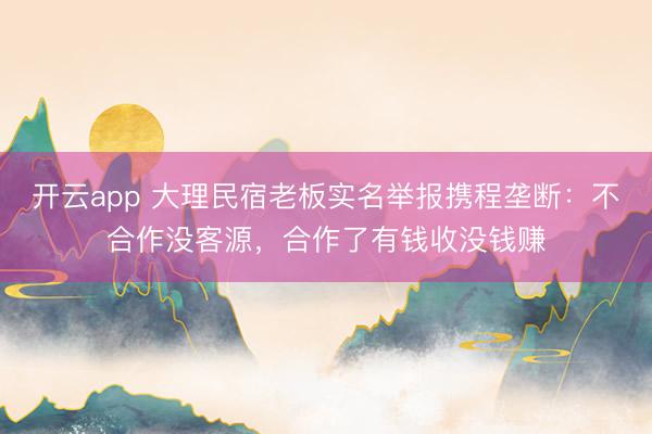 开云app 大理民宿老板实名举报携程垄断：不合作没客源，合作了有钱收没钱赚