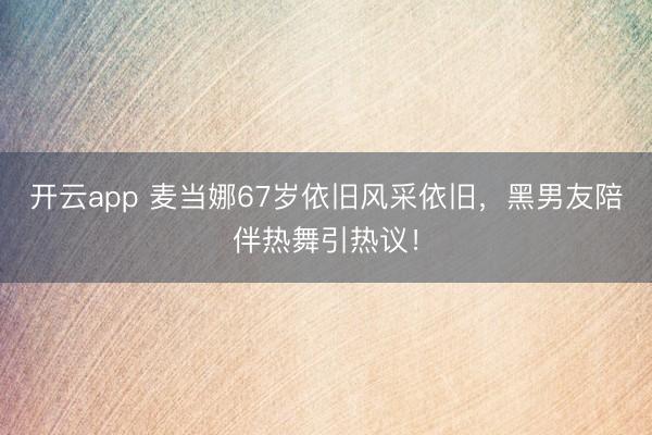 开云app 麦当娜67岁依旧风采依旧，黑男友陪伴热舞引热议！