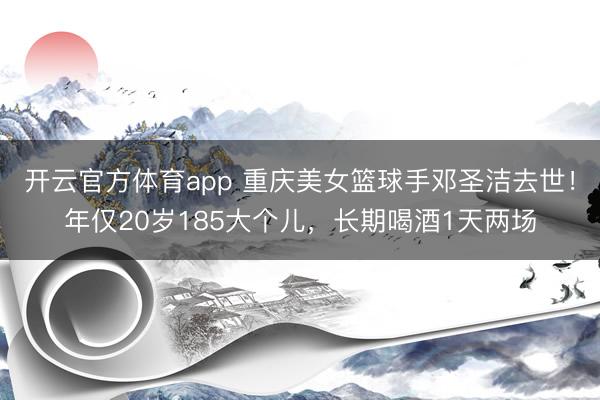 开云官方体育app 重庆美女篮球手邓圣洁去世！年仅20岁185大个儿，长期喝酒1天两场