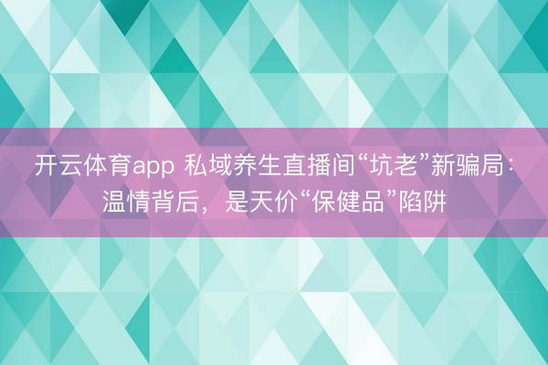 开云体育app 私域养生直播间“坑老”新骗局：温情背后，是天价“保健品”陷阱