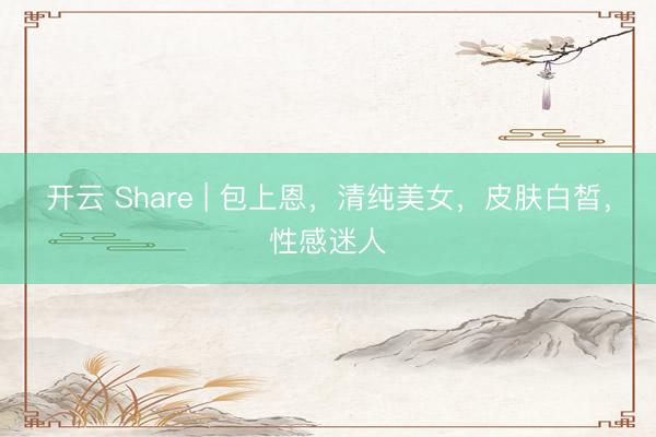 开云 Share | 包上恩，清纯美女，皮肤白皙，性感迷人