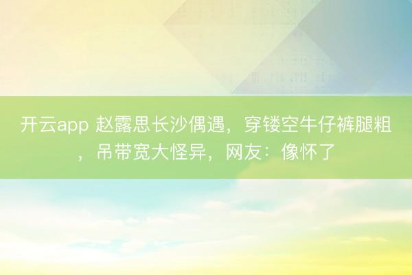 开云app 赵露思长沙偶遇,穿镂空牛仔裤腿粗,吊带宽大怪异,网友:像怀了