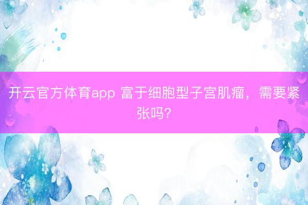 开云官方体育app 富于细胞型子宫肌瘤，需要紧张吗？