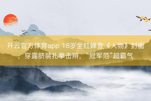 开云官方体育app 18岁全红婵登《人物》封面，穿露脐装扎拳击辫，“冠军范”超霸气
