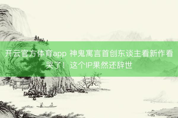开云官方体育app 神鬼寓言首创东谈主看新作看哭了！这个IP果然还辞世