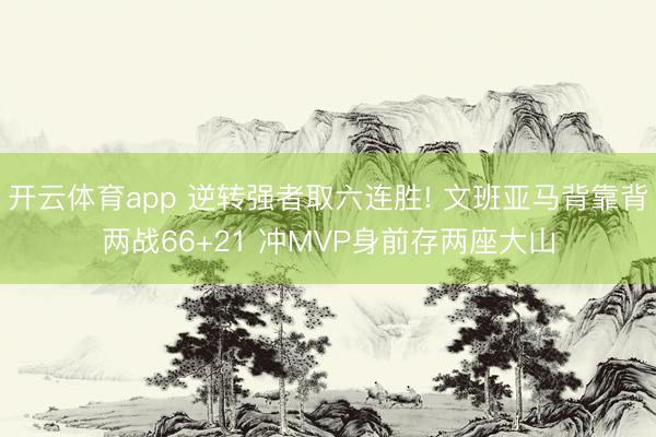 开云体育app 逆转强者取六连胜! 文班亚马背靠背两战66+21 冲MVP身前存两座大山