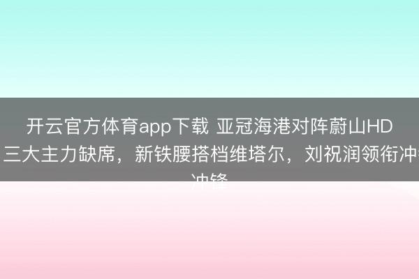 开云官方体育app下载 亚冠海港对阵蔚山HD：三大主力缺席，新铁腰搭档维塔尔，刘祝润领衔冲锋