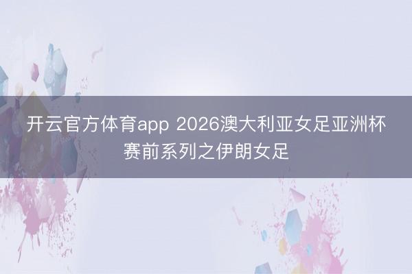 开云官方体育app 2026澳大利亚女足亚洲杯赛前系列之伊朗女足