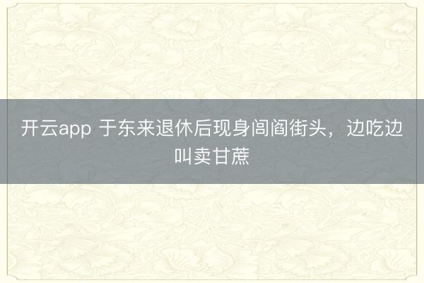 开云app 于东来退休后现身闾阎街头,边吃边叫卖甘蔗