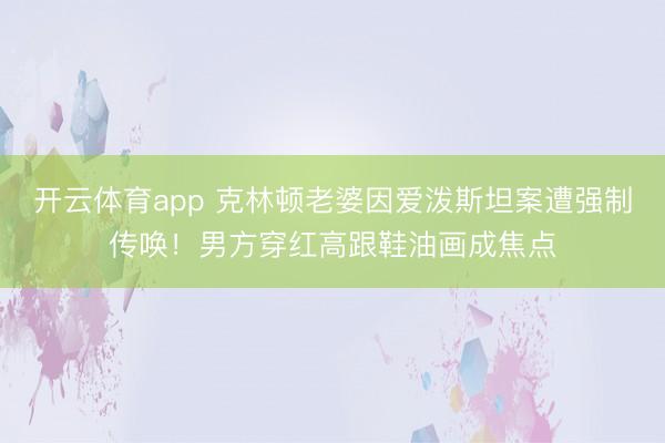 开云体育app 克林顿老婆因爱泼斯坦案遭强制传唤！男方穿红高跟鞋油画成焦点