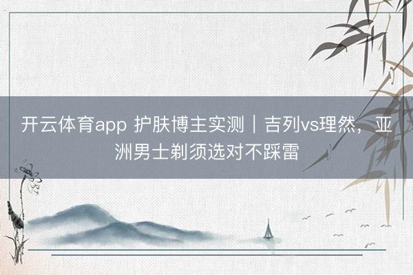 开云体育app 护肤博主实测|吉列vs理然,亚洲男士剃须选对不踩雷