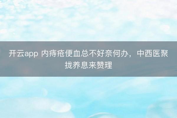 开云app 内痔疮便血总不好奈何办,中西医聚拢养息来赞理