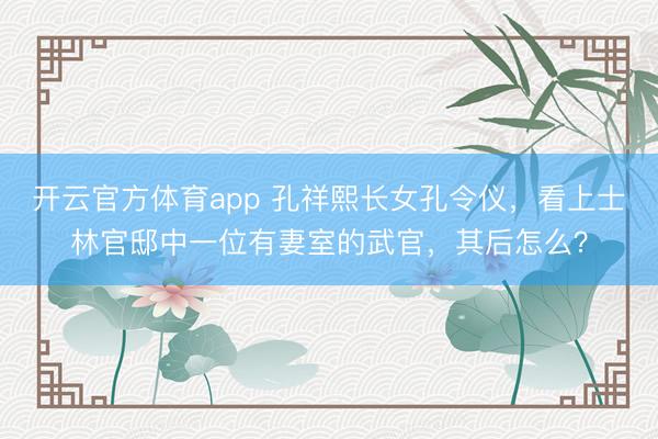 开云官方体育app 孔祥熙长女孔令仪，看上士林官邸中一位有妻室的武官，其后怎么？