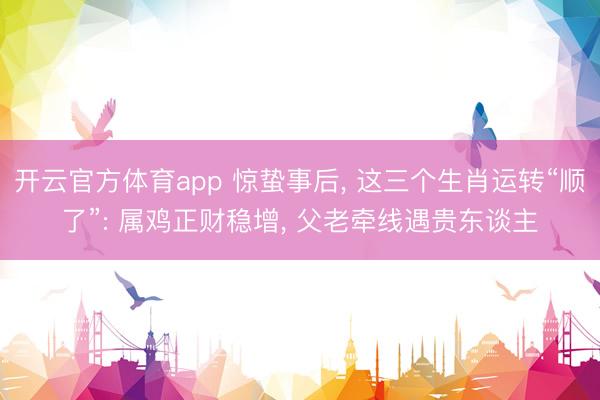 开云官方体育app 惊蛰事后， 这三个生肖运转“顺了”: 属鸡正财稳增， 父老牵线遇贵东谈主