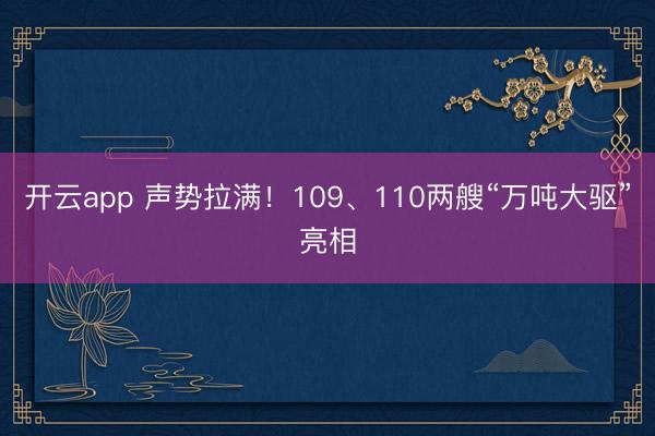开云app 声势拉满！109、110两艘“万吨大驱”亮相