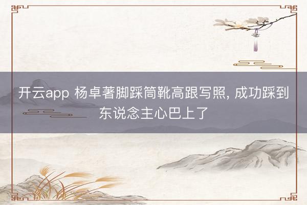 开云app 杨卓著脚踩筒靴高跟写照，<a href=