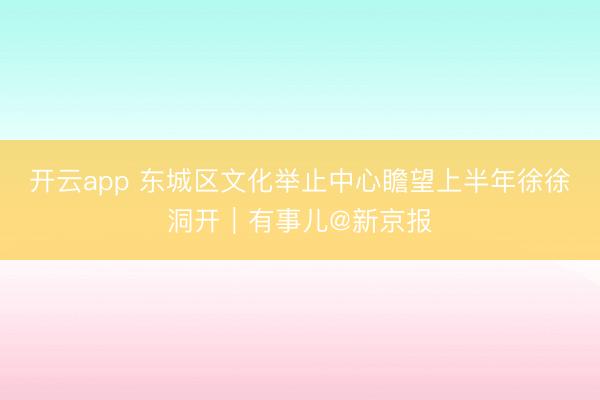 开云app 东城区文化举止中心瞻望上半年徐徐洞开|有事儿@新京报