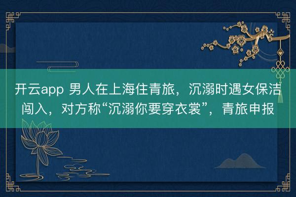 开云app 男人在上海住青旅,沉溺时遇女保洁闯入,对方称“沉溺你要穿衣裳”,青旅申报