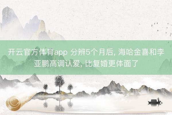 开云官方体育app 分辨5个月后， 海哈金喜和李亚鹏高调认爱， 比复婚更体面了