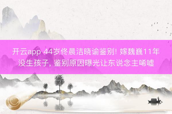 开云app 44岁佟晨洁晓谕鉴别! 嫁魏巍11年没生孩子， 鉴别原因曝光让东说念主唏嘘