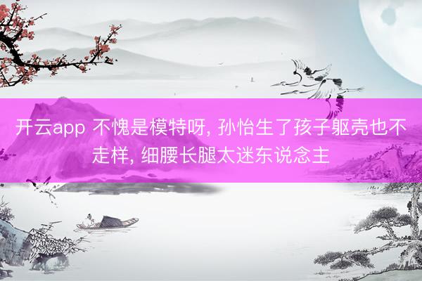 开云app 不愧是模特呀， 孙怡生了孩子躯壳也不走样，<a href=