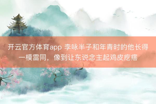 开云官方体育app 李咏半子和年青时的他长得一模雷同，像到让东说念主起鸡皮疙瘩