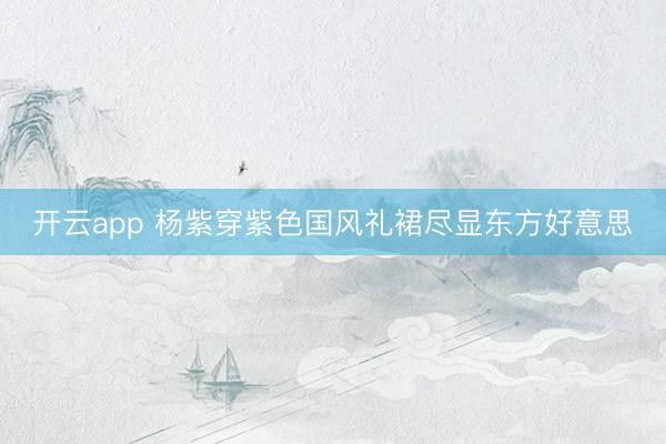 开云app 杨紫穿紫色国风礼裙尽显东方好意思