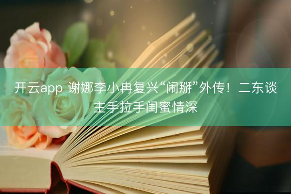 开云app 谢娜李小冉复兴“闹掰”外传！二东谈主手拉手闺蜜情深