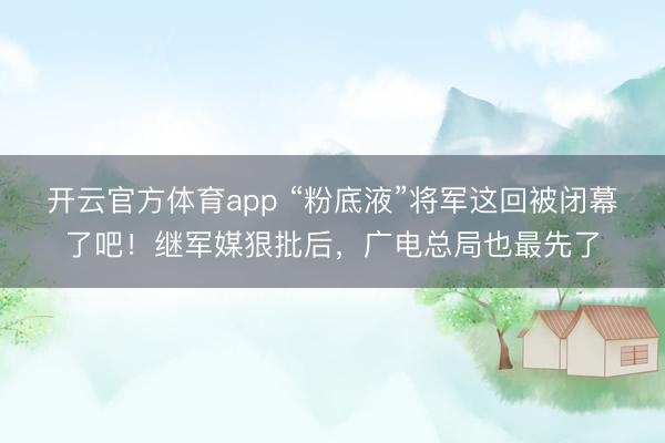 开云官方体育app “粉底液”将军这回被闭幕了吧！继军媒狠批后，广电总局也最先了