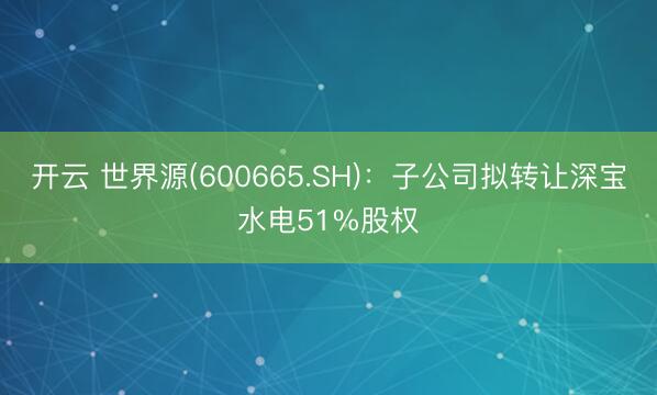 开云 世界源(600665.SH)：子公司拟转让深宝水电51%股权