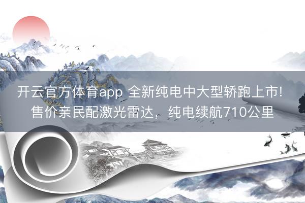开云官方体育app 全新纯电中大型轿跑上市! 售价亲民配激光雷达,纯电续航710公里