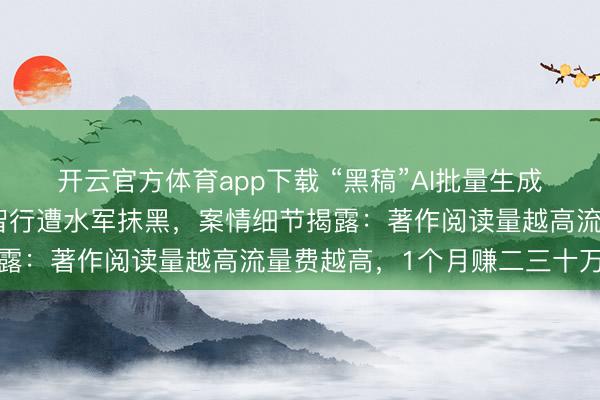 开云官方体育app下载 “黑稿”AI批量生成,小米、理念念、鸿蒙智行遭水军抹黑,案情细节揭露:著作阅读量越高流量费越高,1个月赚二三十万元